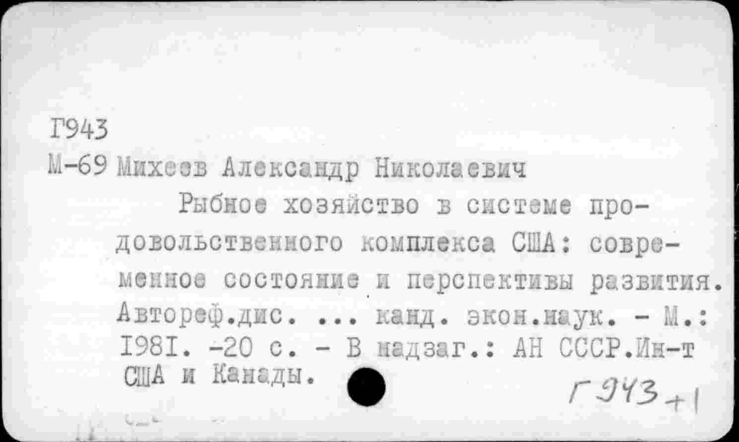 ﻿Г943
М-б9 Михеев Александр Николаевич
Рыбное хозяйство в системе про-довольственного комплекса США: современное состояние и перспективы развития. Автореф.дис. ... канд. экон.наук. -М.: 1981. -20 с. - В мадзаг.: АН СССР.Ин-т США и Канады, а	_ ,?1У_